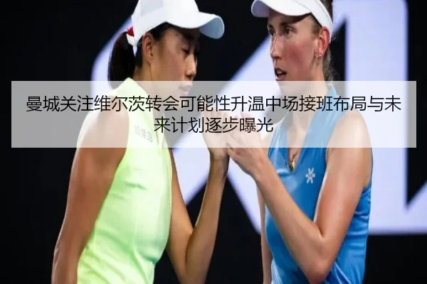 曼城关注维尔茨转会可能性升温中场接班布局与未来计划逐步曝光（aoko）