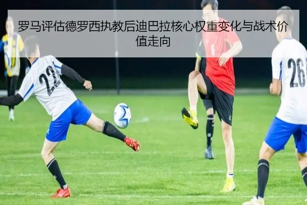 罗马评估德罗西执教后迪巴拉核心权重变化与战术价值走向（aoko）