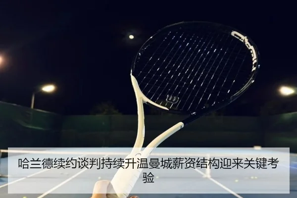 哈兰德续约谈判持续升温曼城薪资结构迎来关键考验（aoko）