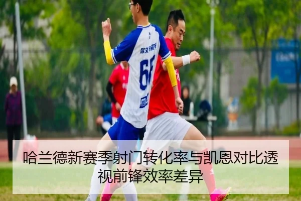 哈兰德新赛季射门转化率与凯恩对比透视前锋效率差异（aoko）