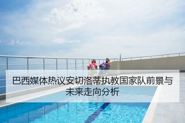 巴西媒体热议安切洛蒂执教国家队前景与未来走向分析（aoko）